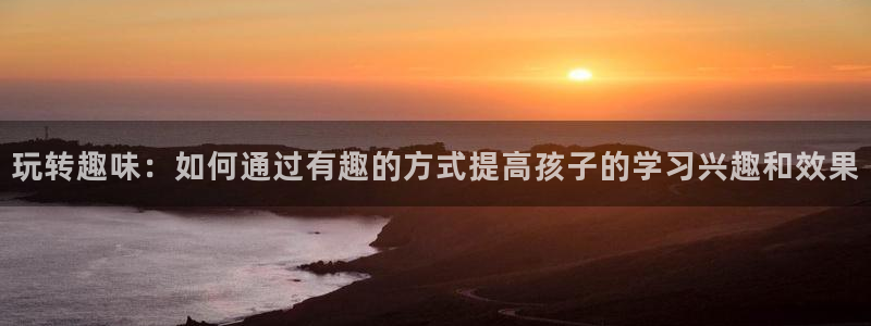 琳琅娱乐注册：玩转趣味：如何通过有趣的方式提高孩子的学习兴趣和效果